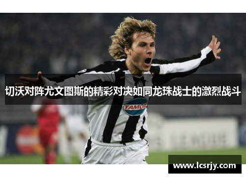 切沃对阵尤文图斯的精彩对决如同龙珠战士的激烈战斗