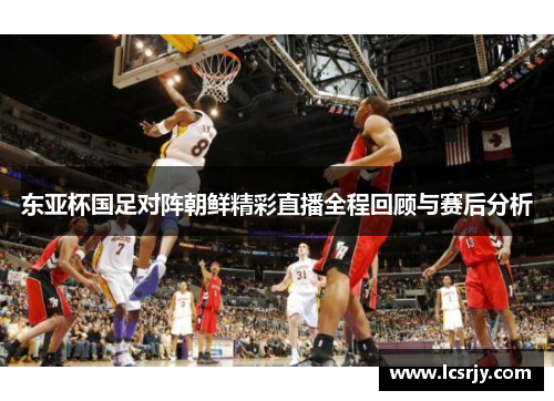 东亚杯国足对阵朝鲜精彩直播全程回顾与赛后分析