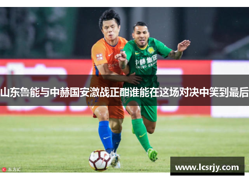 山东鲁能与中赫国安激战正酣谁能在这场对决中笑到最后